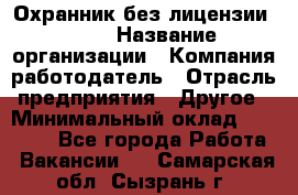 Охранник без лицензии. 2/2 › Название организации ­ Компания-работодатель › Отрасль предприятия ­ Другое › Минимальный оклад ­ 15 000 - Все города Работа » Вакансии   . Самарская обл.,Сызрань г.